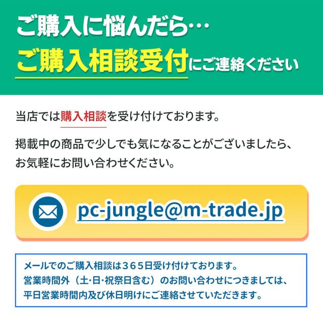 ご購入に悩んだら…ご購入相談受付にご連絡ください
当店では購入相談を受け付けております。掲載中の商品で少しでも気になることがございましたら、お気軽にお問い合わせください。
メールアドレス：pc-jungle@m-trade.jp
メールでのご購入相談は365日受け付けております。
営業時間外（土日祝祭日含む）のお問い合わせにつきましては、平日営業時間内及び休日明けにご連絡させていただきます。