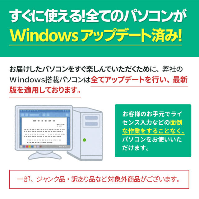 すぐに使える！全てのパソコンがWindowsアップデート済み！
お届けしたパソコンをすぐ楽しんでいただくために、弊社のWindows搭載パソコンは全てアップデートを行い、最新版を適用しております。
お客様のお手元でライセンス入力などの面倒な作業をすることなく、パソコンをお使いいただけます。
一部、ジャンク品・訳あり品など対象外商品がございます。