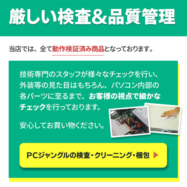 厳しい検査＆品質管理
当店では、全て動作検証済み商品となっております。
技術専門のスタッフが様々なチェックを行い、外装等の見た目はもちろん、パソコン内部の各パーツに至るまで、お客様の視点で細かなチェックを行っております。
安心してお買い物ください。
PCジャングルの検査・クリーニング・梱包